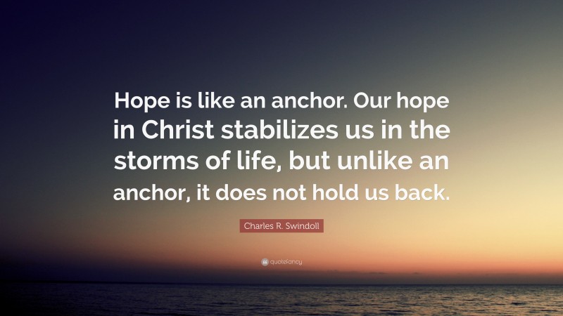 Charles R. Swindoll Quote: “Hope is like an anchor. Our hope in Christ stabilizes us in the storms of life, but unlike an anchor, it does not hold us back.”