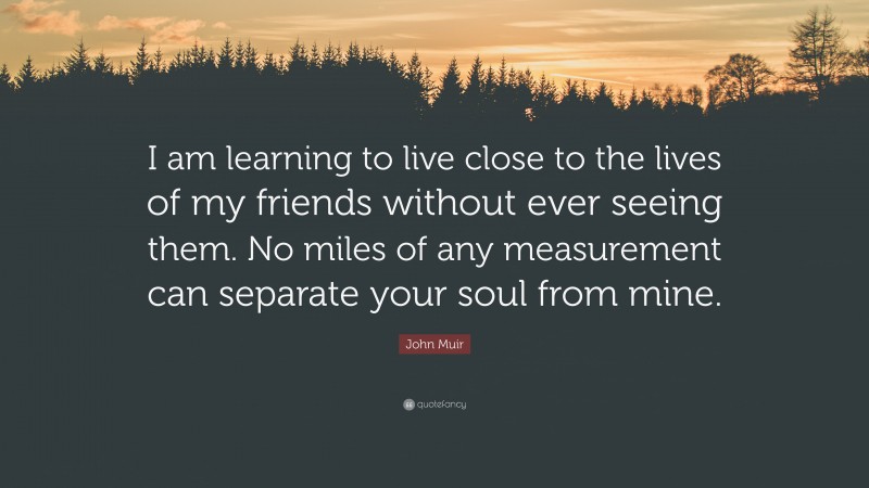 John Muir Quote: “I am learning to live close to the lives of my friends without ever seeing them. No miles of any measurement can separate your soul from mine.”