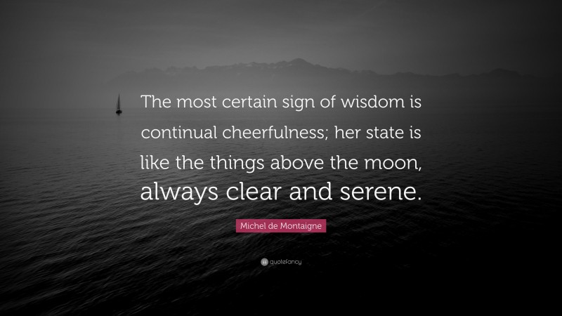 Michel de Montaigne Quote: “The most certain sign of wisdom is continual cheerfulness; her state is like the things above the moon, always clear and serene.”