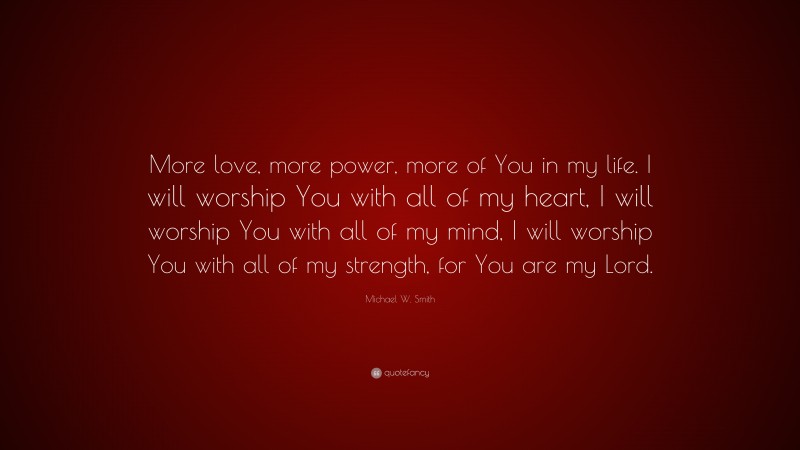 Michael W. Smith Quote: “More love, more power, more of You in my life. I will worship You with all of my heart, I will worship You with all of my mind, I will worship You with all of my strength, for You are my Lord.”