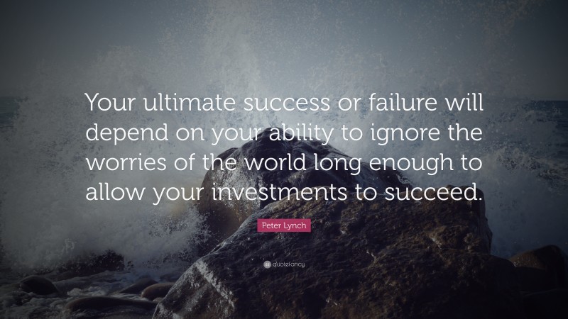 Peter Lynch Quote: “Your ultimate success or failure will depend on your ability to ignore the worries of the world long enough to allow your investments to succeed.”