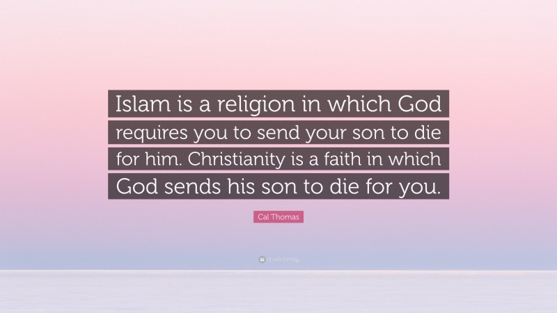 Cal Thomas Quote: “Islam is a religion in which God requires you to send your son to die for him. Christianity is a faith in which God sends his son to die for you.”