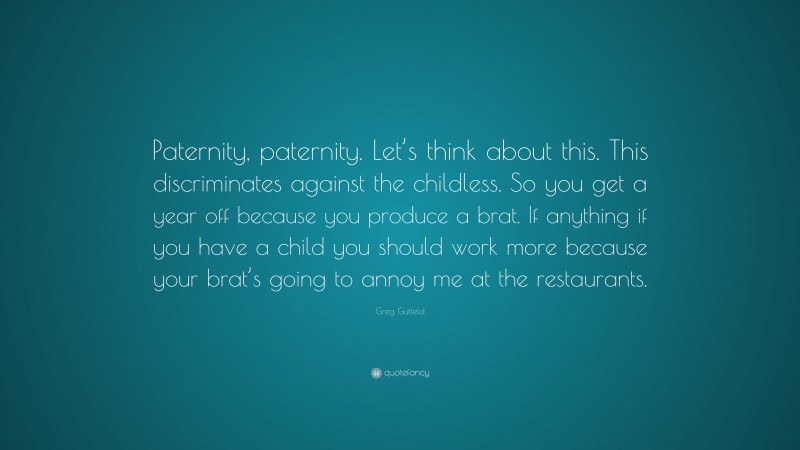 Greg Gutfeld Quote: “Paternity, paternity. Let’s think about this. This discriminates against the childless. So you get a year off because you produce a brat. If anything if you have a child you should work more because your brat’s going to annoy me at the restaurants.”