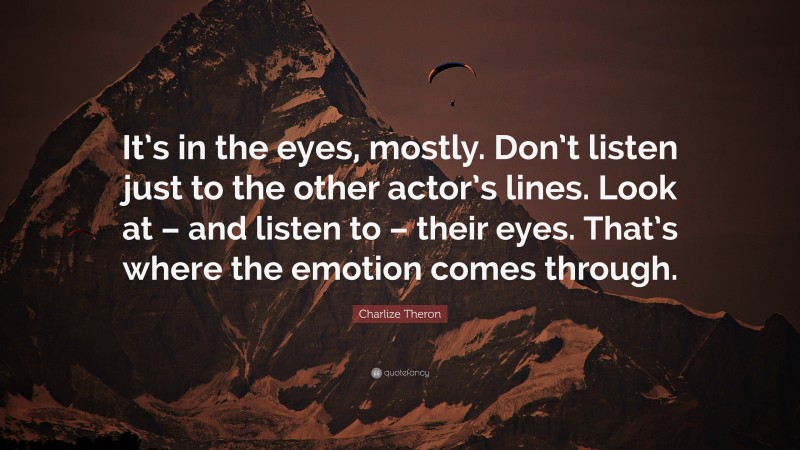 Charlize Theron Quote: “It’s in the eyes, mostly. Don’t listen just to the other actor’s lines. Look at – and listen to – their eyes. That’s where the emotion comes through.”