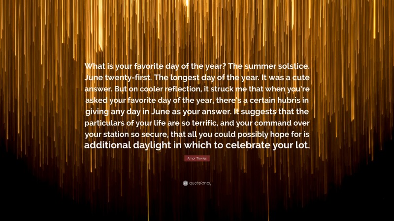 Amor Towles Quote: “What is your favorite day of the year? The summer solstice. June twenty-first. The longest day of the year. It was a cute answer. But on cooler reflection, it struck me that when you’re asked your favorite day of the year, there’s a certain hubris in giving any day in June as your answer. It suggests that the particulars of your life are so terrific, and your command over your station so secure, that all you could possibly hope for is additional daylight in which to celebrate your lot.”