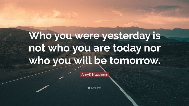 AmyK Hutchens Quote: “Who you were yesterday is not who you are today nor who you will be tomorrow.”