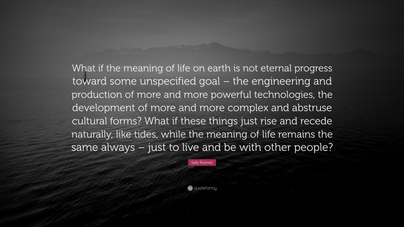 Sally Rooney Quote: “What if the meaning of life on earth is not eternal progress toward some unspecified goal – the engineering and production of more and more powerful technologies, the development of more and more complex and abstruse cultural forms? What if these things just rise and recede naturally, like tides, while the meaning of life remains the same always – just to live and be with other people?”