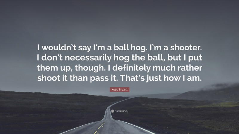 Kobe Bryant Quote: “I wouldn’t say I’m a ball hog. I’m a shooter. I don’t necessarily hog the ball, but I put them up, though. I definitely much rather shoot it than pass it. That’s just how I am.”