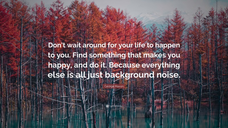George Mason Quote: “Don’t wait around for your life to happen to you. Find something that makes you happy, and do it. Because everything else is all just background noise.”