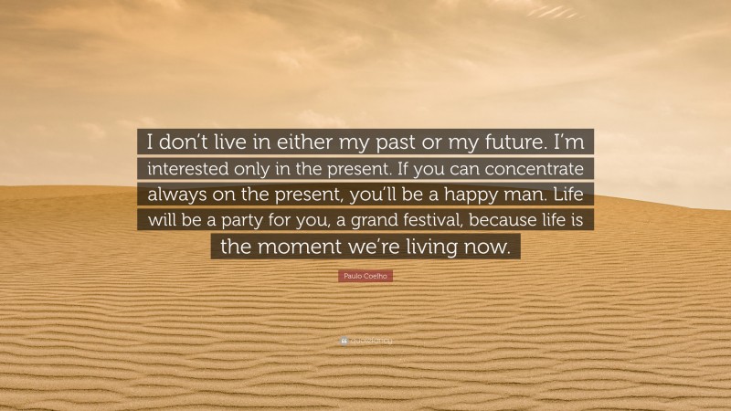 Paulo Coelho Quote: “I don’t live in either my past or my future. I’m interested only in the present. If you can concentrate always on the present, you’ll be a happy man. Life will be a party for you, a grand festival, because life is the moment we’re living now.”
