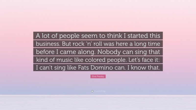 Elvis Presley Quote: “A lot of people seem to think I started this business. But rock ‘n’ roll was here a long time before I came along. Nobody can sing that kind of music like colored people. Let’s face it: I can’t sing like Fats Domino can. I know that.”