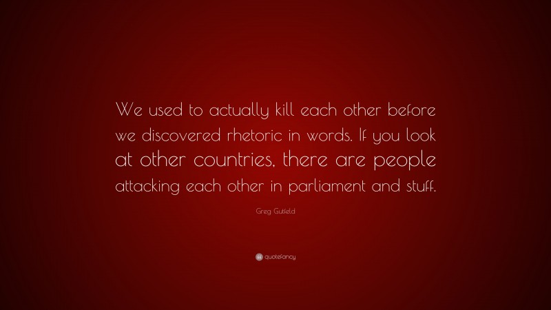 Greg Gutfeld Quote: “We used to actually kill each other before we discovered rhetoric in words. If you look at other countries, there are people attacking each other in parliament and stuff.”