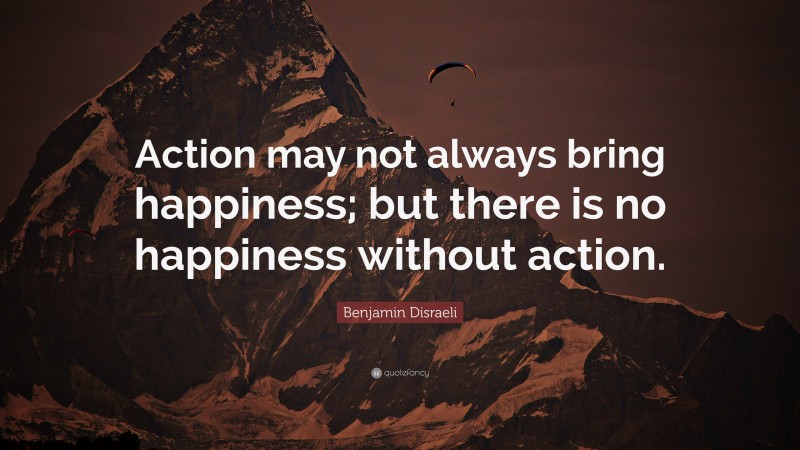 Benjamin Disraeli Quote: “Action may not always bring happiness; but there is no happiness without action.”