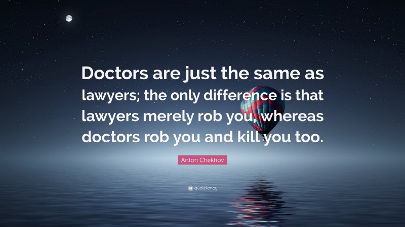 Anton Chekhov Quote: “Doctors are just the same as lawyers; the only difference is that lawyers merely rob you, whereas doctors rob you and kill you too.”