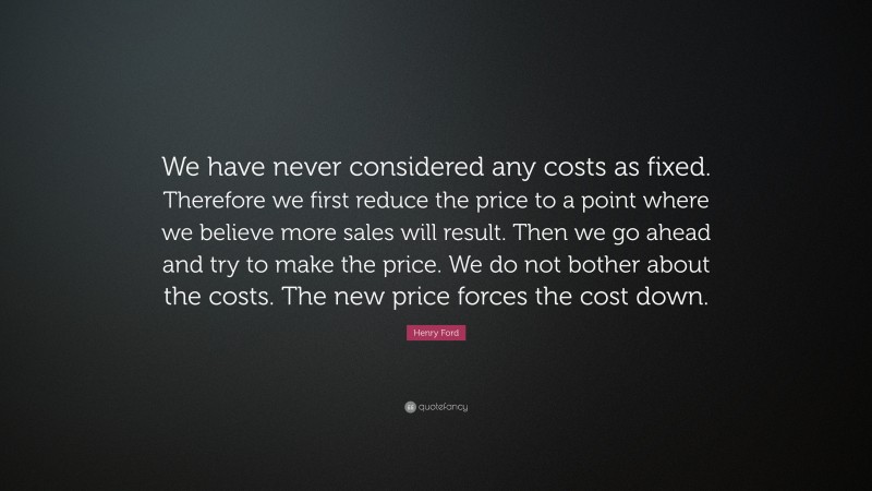 Henry Ford Quote: “We have never considered any costs as fixed. Therefore we first reduce the price to a point where we believe more sales will result. Then we go ahead and try to make the price. We do not bother about the costs. The new price forces the cost down.”