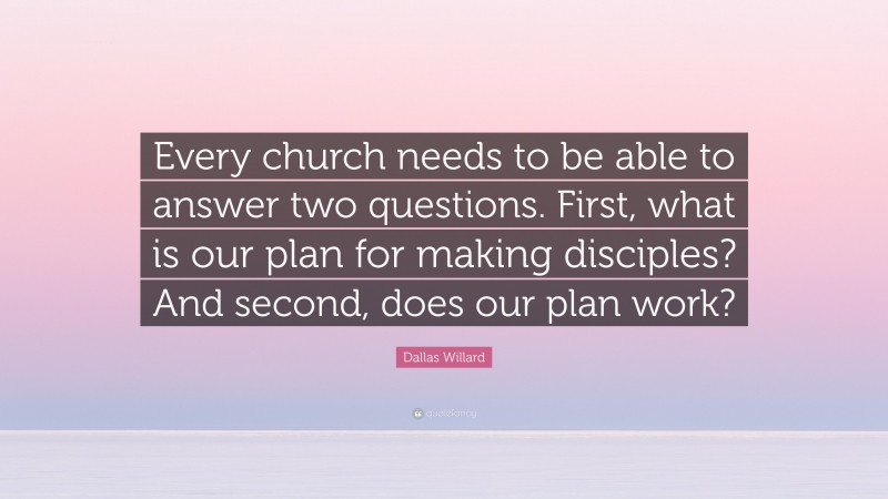 Dallas Willard Quote: “Every church needs to be able to answer two questions. First, what is our plan for making disciples? And second, does our plan work?”