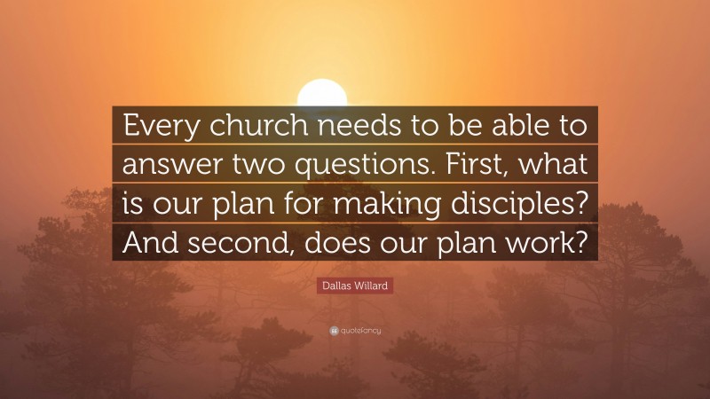 Dallas Willard Quote: “Every church needs to be able to answer two questions. First, what is our plan for making disciples? And second, does our plan work?”