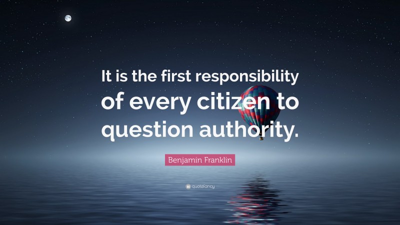 Benjamin Franklin Quote: “It is the first responsibility of every citizen to question authority.”