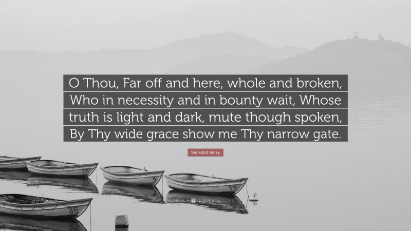 Wendell Berry Quote: “O Thou, Far off and here, whole and broken, Who in necessity and in bounty wait, Whose truth is light and dark, mute though spoken, By Thy wide grace show me Thy narrow gate.”