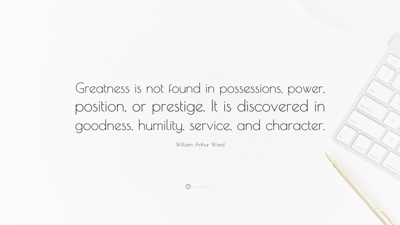 William Arthur Ward Quote: “Greatness is not found in possessions, power, position, or prestige. It is discovered in goodness, humility, service, and character.”
