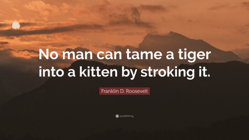 Franklin D. Roosevelt Quote: “No man can tame a tiger into a kitten by stroking it.”