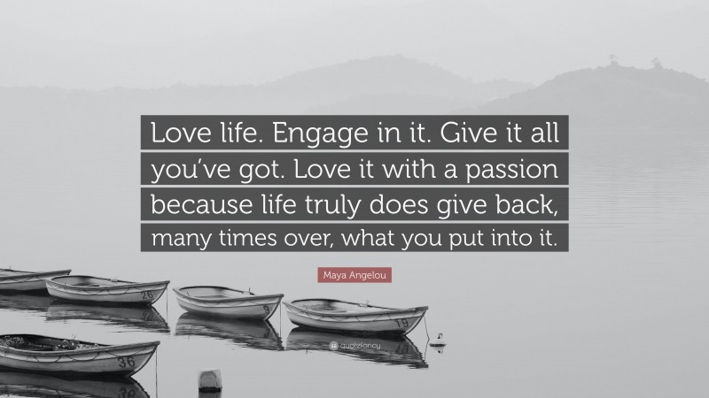 Maya Angelou Quote: “Love life. Engage in it. Give it all you’ve got. Love it with a passion because life truly does give back, many times over, what you put into it.”