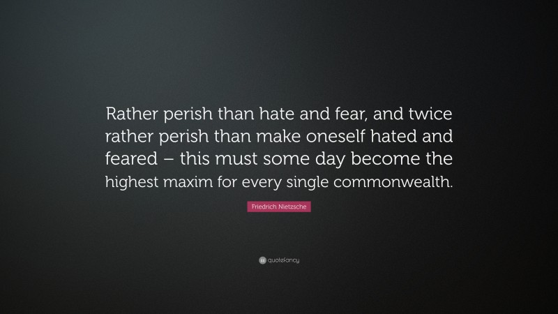 Friedrich Nietzsche Quote: “Rather perish than hate and fear, and twice rather perish than make oneself hated and feared – this must some day become the highest maxim for every single commonwealth.”