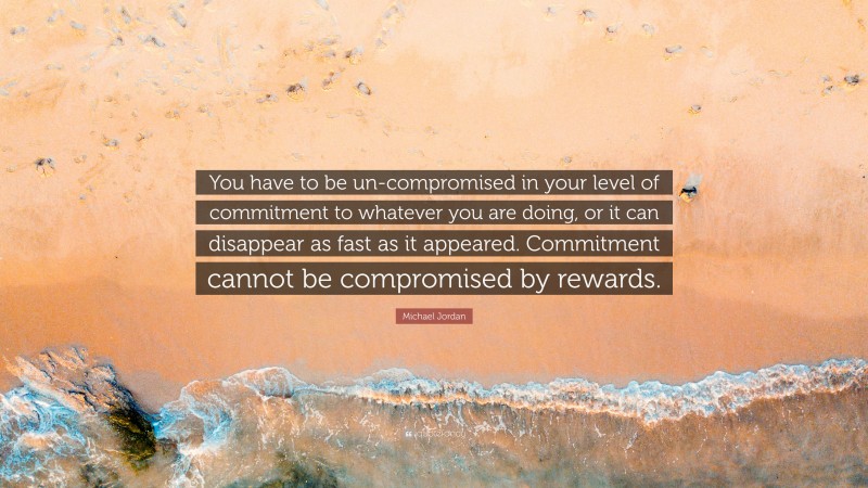 Michael Jordan Quote: “You have to be un-compromised in your level of commitment to whatever you are doing, or it can disappear as fast as it appeared. Commitment cannot be compromised by rewards.”