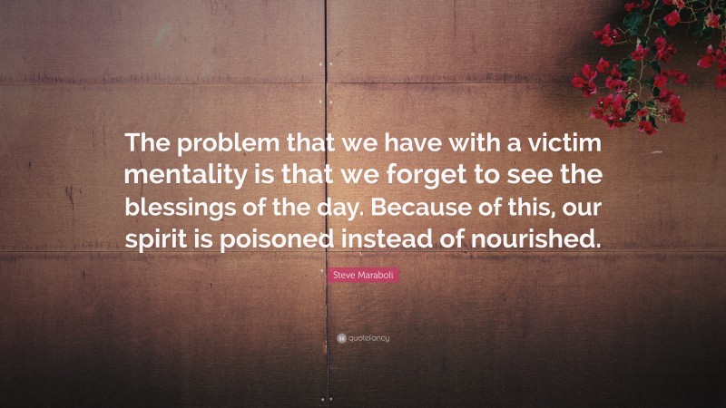 Steve Maraboli Quote: “The problem that we have with a victim mentality is that we forget to see the blessings of the day. Because of this, our spirit is poisoned instead of nourished.”