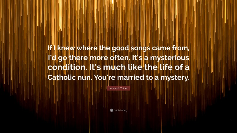Leonard Cohen Quote: “If I knew where the good songs came from, I’d go there more often. It’s a mysterious condition. It’s much like the life of a Catholic nun. You’re married to a mystery.”