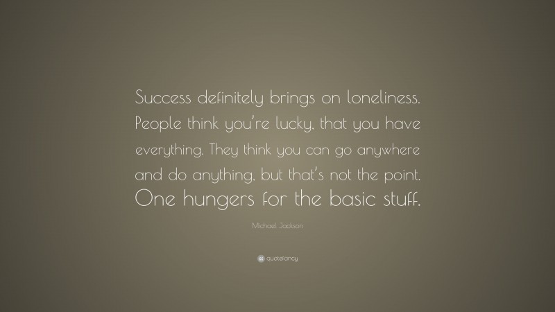 Michael Jackson Quote: “Success definitely brings on loneliness. People think you’re lucky, that you have everything. They think you can go anywhere and do anything, but that’s not the point. One hungers for the basic stuff.”