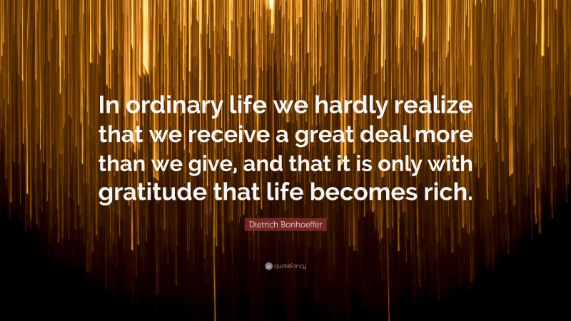 Dietrich Bonhoeffer Quote: “In ordinary life we hardly realize that we receive a great deal more than we give, and that it is only with gratitude that life becomes rich.”