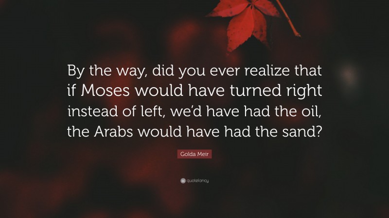 Golda Meir Quote: “By the way, did you ever realize that if Moses would have turned right instead of left, we’d have had the oil, the Arabs would have had the sand?”