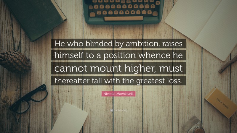 Niccolò Machiavelli Quote: “He who blinded by ambition, raises himself to a position whence he cannot mount higher, must thereafter fall with the greatest loss.”