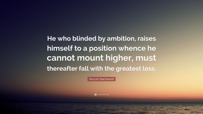 Niccolò Machiavelli Quote: “He who blinded by ambition, raises himself to a position whence he cannot mount higher, must thereafter fall with the greatest loss.”