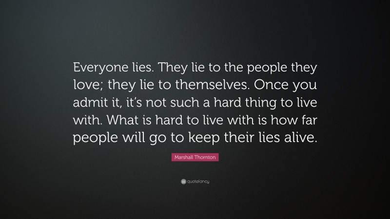 Marshall Thornton Quote: “Everyone lies. They lie to the people they love; they lie to themselves. Once you admit it, it’s not such a hard thing to live with. What is hard to live with is how far people will go to keep their lies alive.”