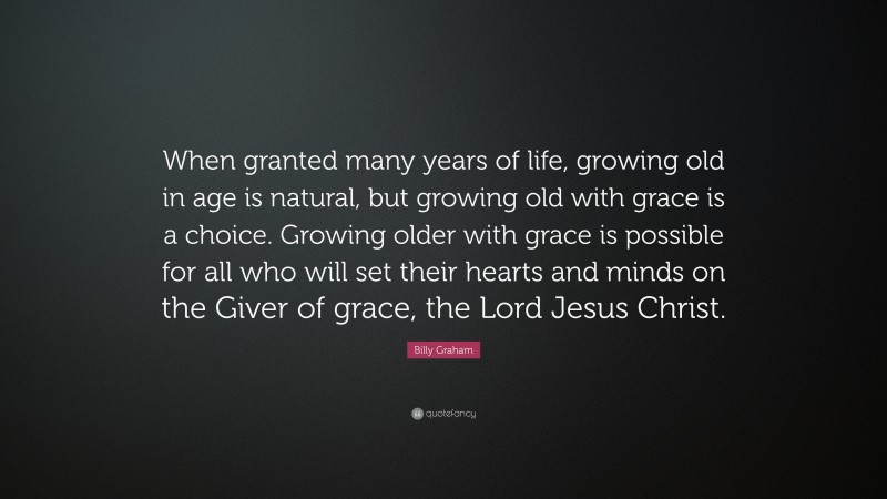 Billy Graham Quote: “When granted many years of life, growing old in age is natural, but growing old with grace is a choice. Growing older with grace is possible for all who will set their hearts and minds on the Giver of grace, the Lord Jesus Christ.”