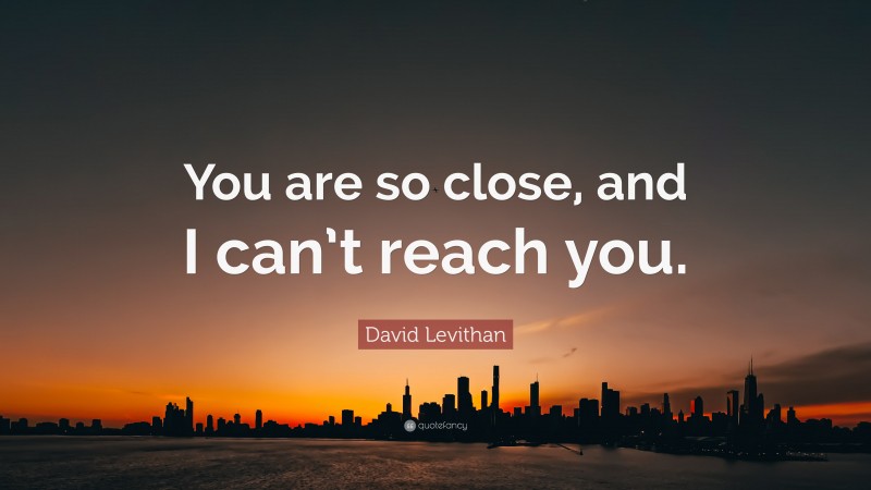 David Levithan Quote: “You are so close, and I can’t reach you.”