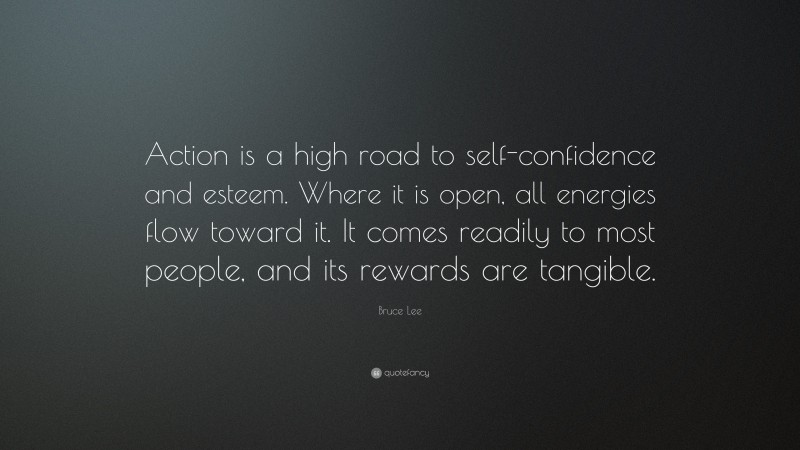 Bruce Lee Quote: “Action is a high road to self-confidence and esteem. Where it is open, all energies flow toward it. It comes readily to most people, and its rewards are tangible.”