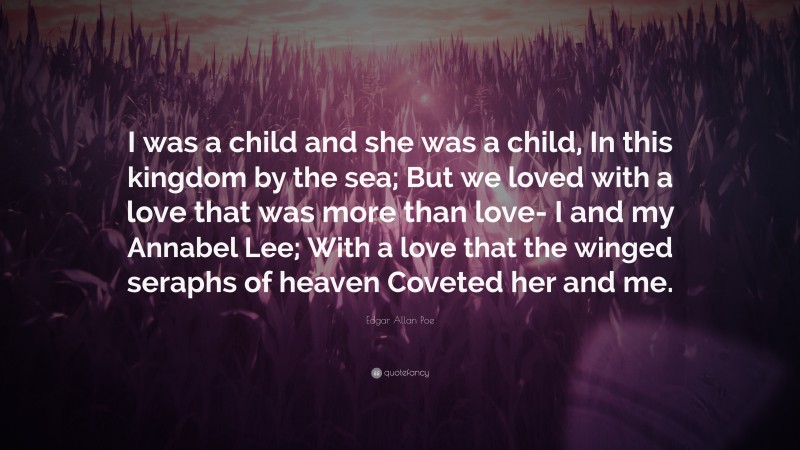 Edgar Allan Poe Quote: “I was a child and she was a child, In this kingdom by the sea; But we loved with a love that was more than love- I and my Annabel Lee; With a love that the winged seraphs of heaven Coveted her and me.”
