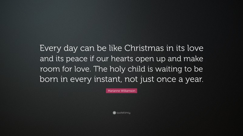 Marianne Williamson Quote: “Every day can be like Christmas in its love and its peace if our hearts open up and make room for love. The holy child is waiting to be born in every instant, not just once a year.”