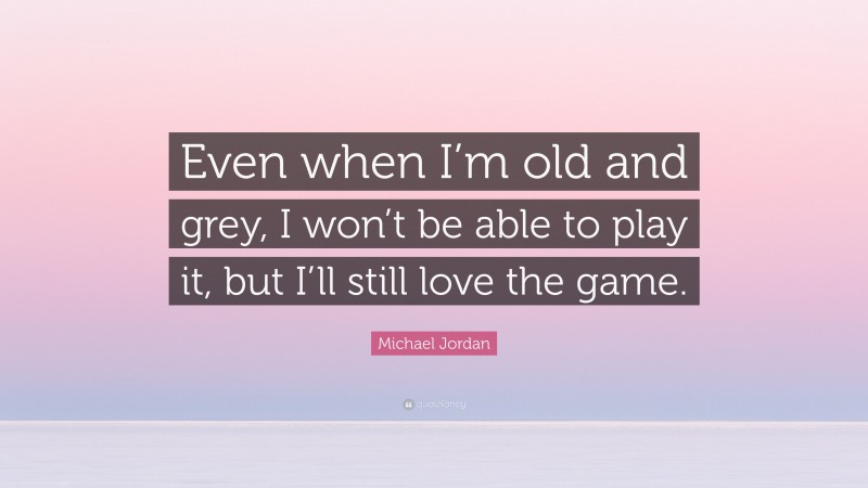 Michael Jordan Quote: “Even when I’m old and grey, I won’t be able to play it, but I’ll still love the game.”