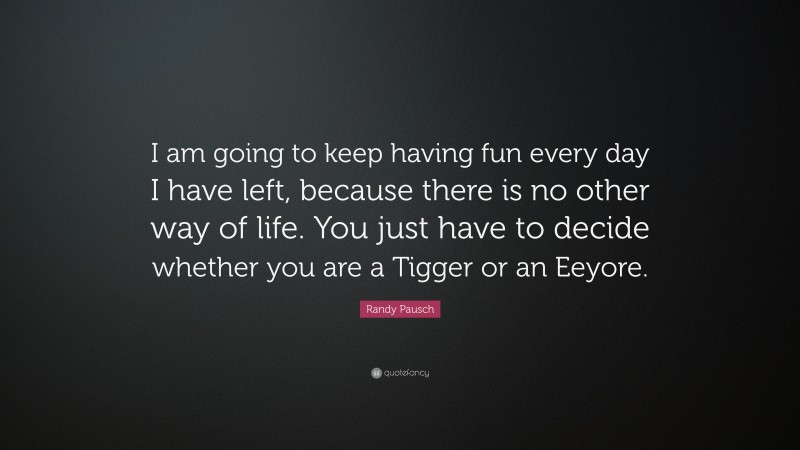 Randy Pausch Quote: “I am going to keep having fun every day I have left, because there is no other way of life. You just have to decide whether you are a Tigger or an Eeyore.”