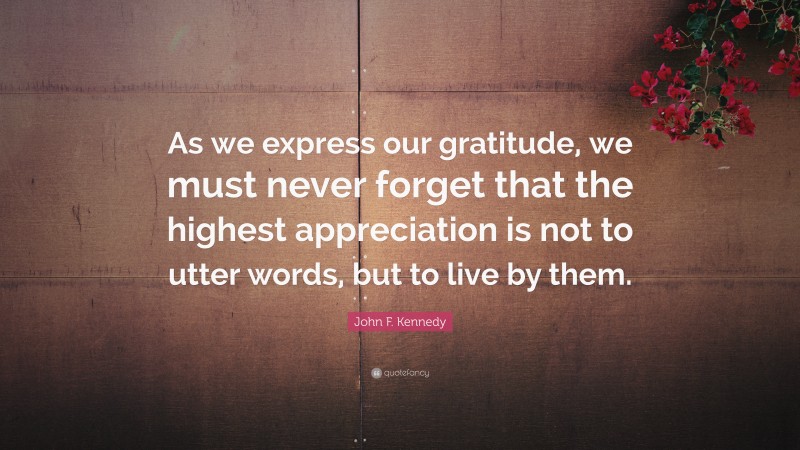 John F. Kennedy Quote: “As we express our gratitude, we must never forget that the highest appreciation is not to utter words, but to live by them.”