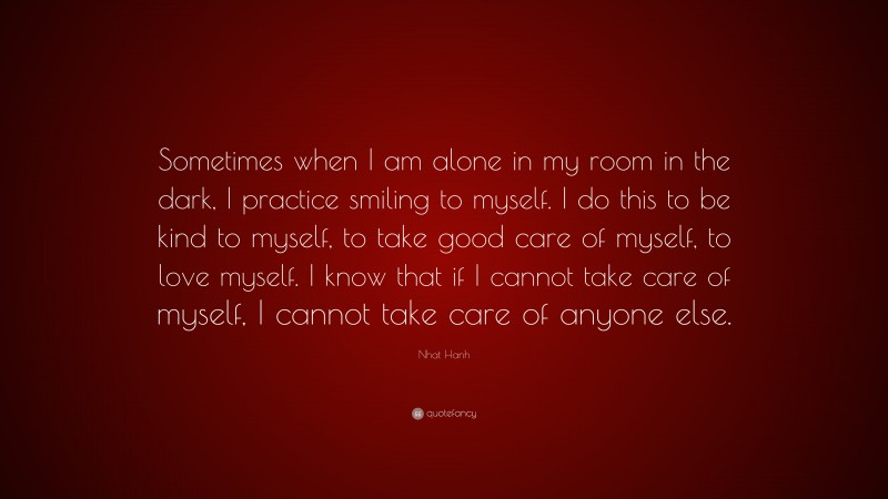 Nhat Hanh Quote: “Sometimes when I am alone in my room in the dark, I practice smiling to myself. I do this to be kind to myself, to take good care of myself, to love myself. I know that if I cannot take care of myself, I cannot take care of anyone else.”