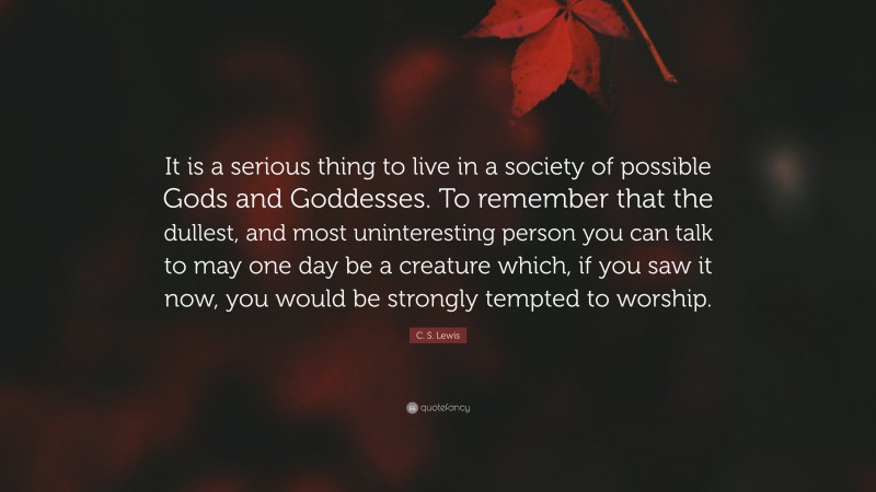 C. S. Lewis Quote: “It is a serious thing to live in a society of possible Gods and Goddesses. To remember that the dullest, and most uninteresting person you can talk to may one day be a creature which, if you saw it now, you would be strongly tempted to worship.”
