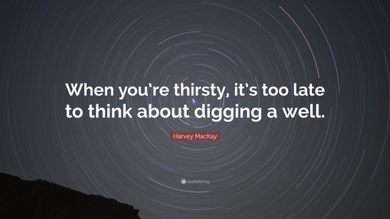 Harvey MacKay Quote: “When you’re thirsty, it’s too late to think about digging a well.”