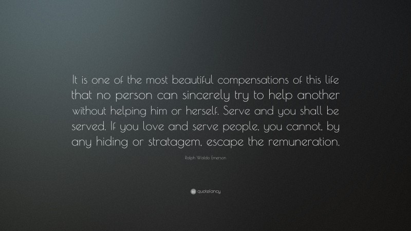 Ralph Waldo Emerson Quote: “It is one of the most beautiful compensations of this life that no person can sincerely try to help another without helping him or herself. Serve and you shall be served. If you love and serve people, you cannot, by any hiding or stratagem, escape the remuneration.”