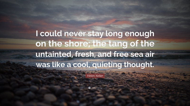 Helen Keller Quote: “I could never stay long enough on the shore; the tang of the untainted, fresh, and free sea air was like a cool, quieting thought.”