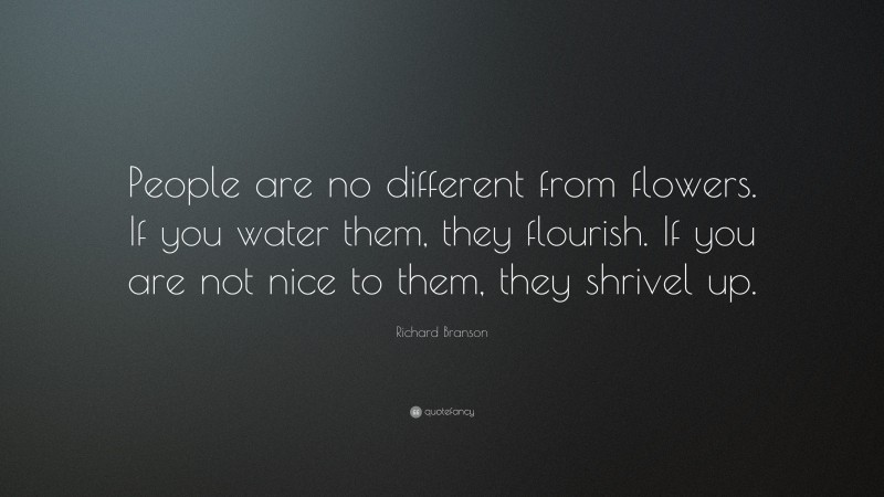 Richard Branson Quote: “People are no different from flowers. If you water them, they flourish. If you are not nice to them, they shrivel up.”